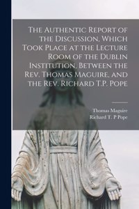 The Authentic Report of the Discussion, Which Took Place at the Lecture Room of the Dublin Institution, Between the Rev. Thomas Maguire, and the Rev. Richard T.P. Pope [microform]