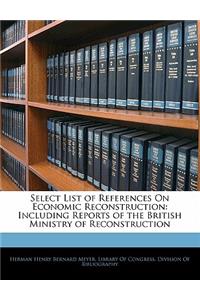 Select List of References on Economic Reconstruction: Including Reports of the British Ministry of Reconstruction