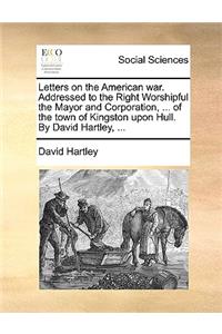 Letters on the American War. Addressed to the Right Worshipful the Mayor and Corporation, ... of the Town of Kingston Upon Hull. by David Hartley, ...