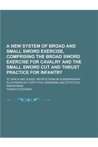 A New System of Broad and Small Sword Exercise, Comprising the Broad Sword Exercise for Cavalry and the Small Sword Cut and Thrust Practice for Infant