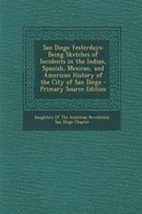 San Diego Yesterdays: Being Sketches of Incidents in the Indian, Spanish, Mexican, and American History of the City of San Diego