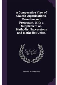 A Comparative View of Church Organisations, Primitive and Protestant. With a Supplement on Methodist Successions and Methodist Union