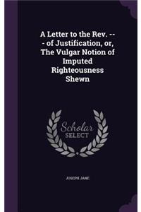 A Letter to the REV. --- Of Justification, Or, the Vulgar Notion of Imputed Righteousness Shewn