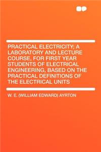 Practical Electricity; A Laboratory and Lecture Course, for First Year Students of Electrical Engineering, Based on the Practical Definitions of the Electrical Units