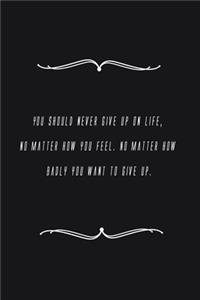 You should never give up on life, no matter how you feel. No matter how badly you want to give up.