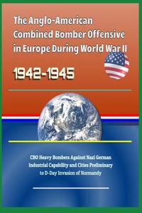The Anglo-American Combined Bomber Offensive in Europe During World War II, 1942-1945 - CBO Heavy Bombers Against Nazi German Industrial Capability and Cities Preliminary to D-Day Invasion of Normandy