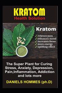 Kratom Health Solution: The Super Plant for Curing Stress, Anxiety, Depression, Pain, Inflammation, Addiction and Lots More