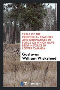 Table of the Provincial Statutes and Ordinances in Force or Which Have Been in Force in Lower Canada