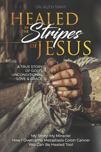 Healed by the Stripes of Jesus: A True Story of God's Unconditional Love & Grace.: My Story! My Miracle!! How I Overcame Metastasis Colon Cancer: You Can Be Healed Too!