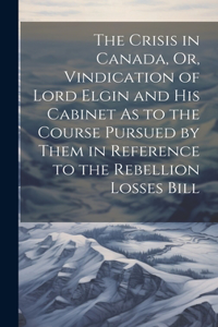 Crisis in Canada, Or, Vindication of Lord Elgin and His Cabinet As to the Course Pursued by Them in Reference to the Rebellion Losses Bill