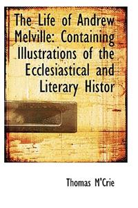 The Life of Andrew Melville: Containing Illustrations of the Ecclesiastical and Literary Histor