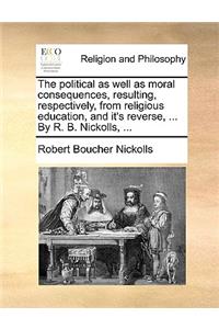 The Political as Well as Moral Consequences, Resulting, Respectively, from Religious Education, and It's Reverse, ... by R. B. Nickolls, ...