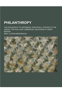 Philanthropy; The Philosophy of Happiness, Practically Applied to the Social, Political and Commercial Relations of Great Britain