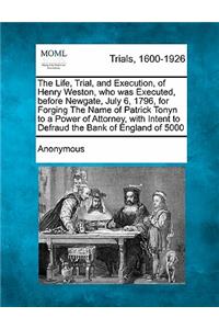 Life, Trial, and Execution, of Henry Weston, Who Was Executed, Before Newgate, July 6, 1796, for Forging the Name of Patrick Tonyn to a Power of Attorney, with Intent to Defraud the Bank of England of £5000