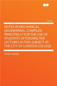 Notes in Mechanical Engineering. Compiled Principally for the Use of Students Attending the Lectures in This Subject at the City of London College