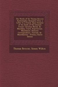 The Works of Sir Thomas Browne: Hydriotaphia. Brampton Urns. a Letter to a Friend, Upon Occasion of the Death of His Intimate Friend. Christian Morals, &C. Miscellany Tracts. Repertorium. Miscellanies. Domestic Correspondence, Journals, &C. Miscell