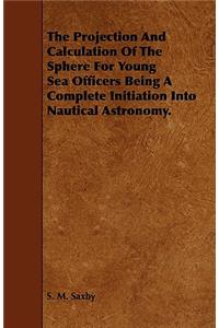 The Projection And Calculation Of The Sphere For Young Sea Officers Being A Complete Initiation Into Nautical Astronomy.