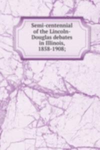 Semi-centennial of the Lincoln-Douglas debates in Illinois, 1858-1908;