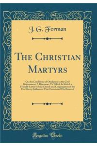 The Christian Martyrs: Or, the Conditions of Obedience to the Civil Government; A Discourse; To Which Is Added, a Friendly Letter to Sald Church and Congregation of the Pro-Slavery Influences That Occasioned His Removal (Classic Reprint)