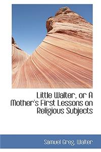Little Walter, or a Mother's First Lessons on Religious Subjects