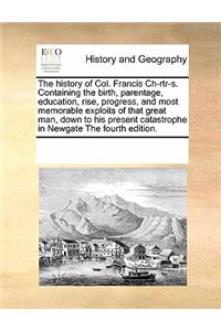 The History of Col. Francis Ch-Rtr-S. Containing the Birth, Parentage, Education, Rise, Progress, and Most Memorable Exploits of That Great Man, Down to His Present Catastrophe in Newgate the Fourth Edition.