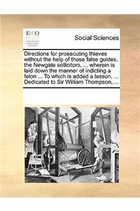 Directions for Prosecuting Thieves Without the Help of Those False Guides, the Newgate Sollicitors, ... Wherein Is Laid Down the Manner of Indicting a Felon ... to Which Is Added a Lesson, ... Dedicated to Sir William Thompson, ...