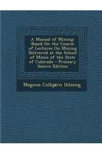 A Manual of Mining: Based on the Course of Lectures on Mining Delivered at the School of Mines of the State of Colorado - Primary Source E