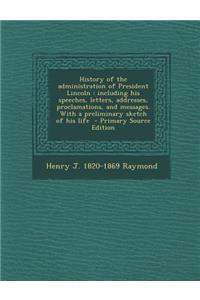 History of the Administration of President Lincoln: Including His Speeches, Letters, Addresses, Proclamations, and Messages. with a Preliminary Sketch of His Life