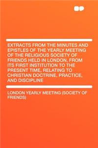 Extracts from the Minutes and Epistles of the Yearly Meeting of the Religious Society of Friends Held in London, from Its First Institution to the Present Time, Relating to Christian Doctrine, Practice, and Discipline