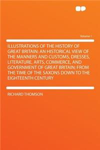 Illustrations of the History of Great Britain: An Historical View of the Manners and Customs, Dresses, Literature, Arts, Commerce, and Government of Great Britain; From the Time of the Saxons Down to the Eighteenth Century Volume 1
