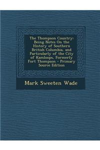 The Thompson Country: Being Notes on the History of Southern British Columbia, and Particularly of the City of Kamloops, Formerly Fort Thomp