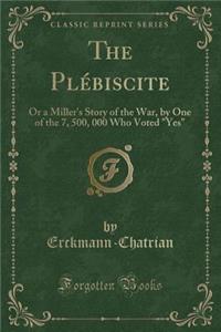 The PlÃ©biscite: Or a Miller's Story of the War, by One of the 7, 500, 000 Who Voted Yes (Classic Reprint)