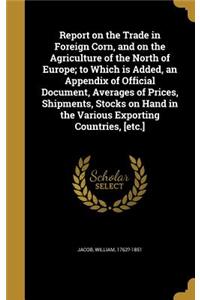 Report on the Trade in Foreign Corn, and on the Agriculture of the North of Europe; to Which is Added, an Appendix of Official Document, Averages of Prices, Shipments, Stocks on Hand in the Various Exporting Countries, [etc.]