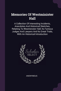 Memories Of Westminister Hall: A Collection Of Interesting Incidents, Anecdotes And Historical Sketches, Relating To Westminster Hall, Its Famous Judges And Lawyers And Its Great 