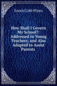 How Shall I Govern My School?: Addressed to Young Teachers; and Also Adapted to Assist Parents .