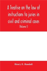 A treatise on the law of instructions to juries in civil and criminal cases, with forms of instructions approved by the courts (Volume I)