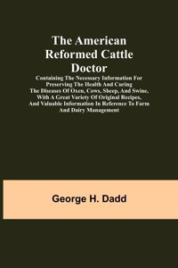 American Reformed Cattle Doctor; Containing the necessary information for preserving the health and curing the diseases of oxen, cows, sheep, and swine, with a great variety of original recipes, and valuable information in reference to farm and dai