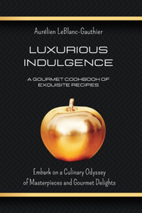 Luxurious Indulgence - A Gourmet Cookbook of Exquisite Recipes