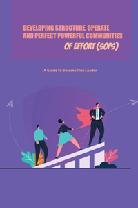 Developing Structure, Operate, And Perfect Powerful Communities Of Effort (Sops)- A Guide To Become True Leader