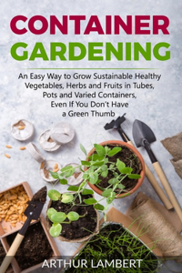 Container Gardening: An Easy Way to Grow Sustainable Healthy Vegetables, Herbs and Fruits in Tubes, Pots and Varied Containers Without Having a Green Thumb