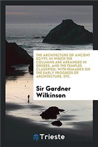 The Architecture of Ancient Egypt; In Which the Columns Are Arranged in Orders, and the Temples Classified; with Remarks on the Early Progress of Arch