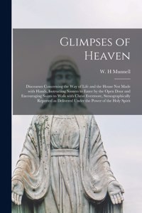 Glimpses of Heaven [microform]; Discourses Concerning the Way of Life and the House Not Made With Hands, Instructing Sinners to Enter by the Open Door and Encouraging Saints to Walk With Christ Evermore, Stenographically Reported as Delivered Under