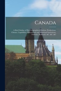 Canada [microform]: a Brief Outline of Her Geographical Position, Productions, Climate, Capabilities, Educational and Municipal Institutions, Fisheries, Railroads, &c. 