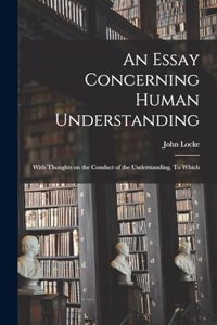 Essay Concerning Human Understanding; With Thoughts on the Conduct of the Understanding. To Which