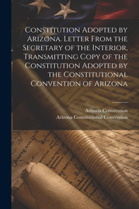Constitution Adopted by Arizona. Letter From the Secretary of the Interior, Transmitting Copy of the Constitution Adopted by the Constitutional Convention of Arizona