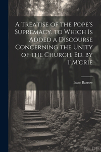 A Treatise of the Pope's Supremacy. to Which Is Added a Discourse Concerning the Unity of the Church. Ed. by T.M'crie