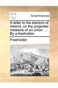 A Letter to the Electors of Ireland, on the Projected Measure of an Union. ... by a Freeholder.
