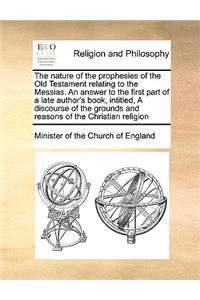 The nature of the prophesies of the Old Testament relating to the Messias. An answer to the first part of a late author's book, intitled, A discourse of the grounds and reasons of the Christian religion