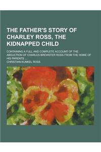 The Father's Story of Charley Ross, the Kidnapped Child; Containing a Full and Complete Account of the Abduction of Charles Brewster Ross from the Hom