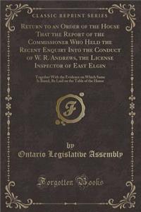 Return to an Order of the House That the Report of the Commissioner Who Held the Recent Enquiry Into the Conduct of W. R. Andrews, the License Inspector of East Elgin: Together with the Evidence on Which Same Is Based, Be Laid on the Table of the H